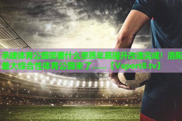 承建体育公园需要什么资质年底提升改造完成！洛阳最大综合性体育公园来了……