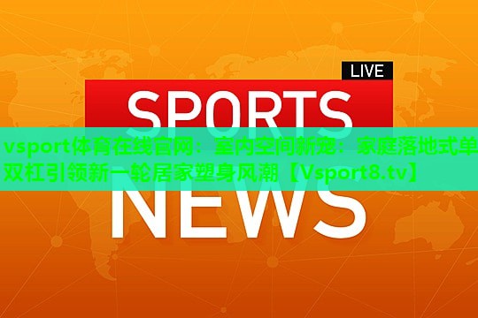 室内空间新宠:家庭落地式单双杠引领新一轮居家塑身风潮 室内空间新宠:家庭落地式单双杠引领新一轮居家塑身风潮