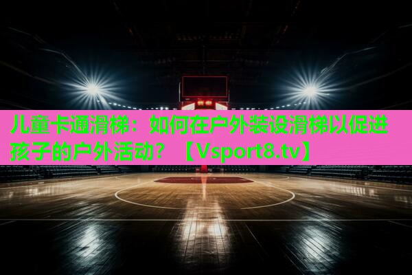 儿童卡通滑梯：如何在户外装设滑梯以促进孩子的户外活动？