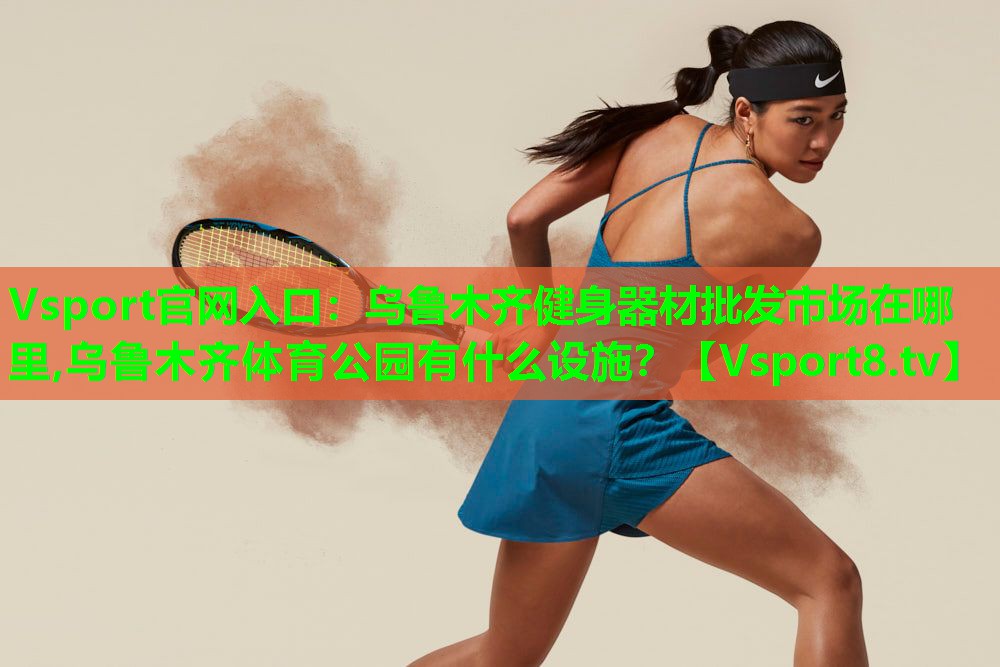 Vsport官网入口：乌鲁木齐健身器材批发市场在哪里,乌鲁木齐体育公园有什么设施？