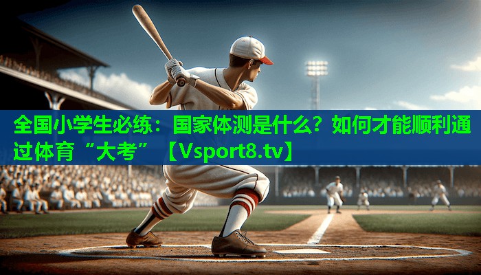 全国小学生必练：国家体测是什么？如何才能顺利通过体育“大考”